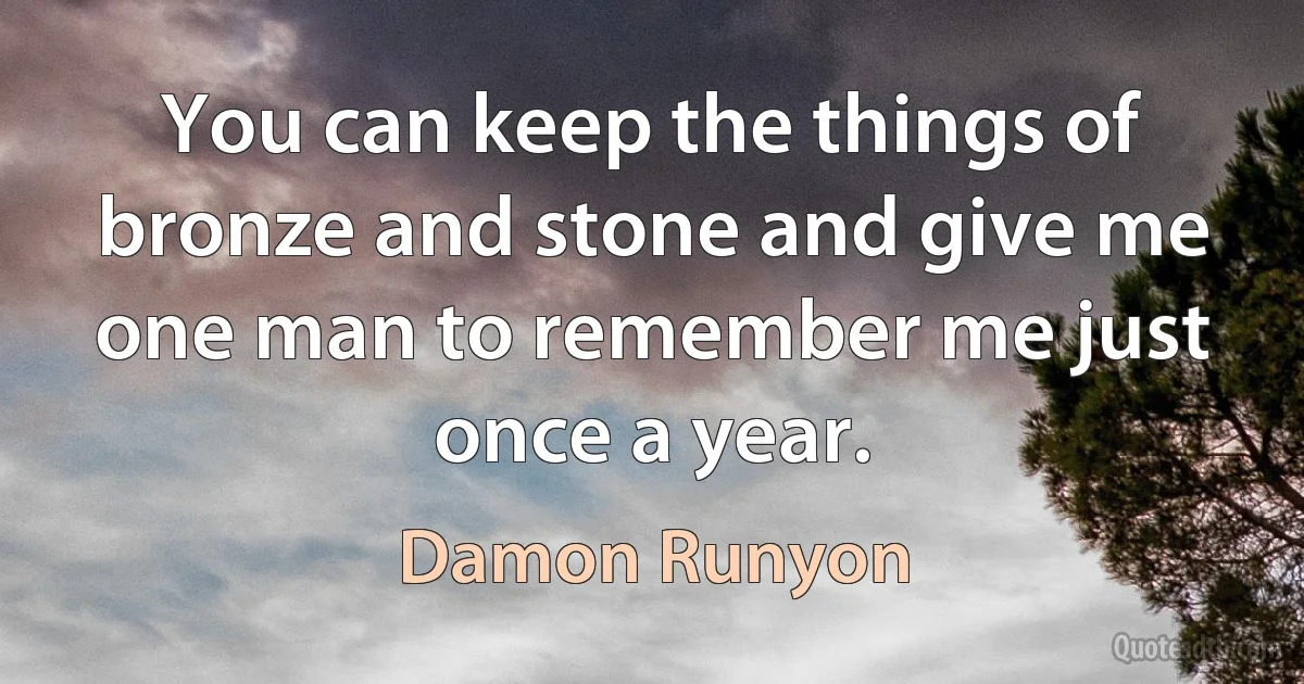 You can keep the things of bronze and stone and give me one man to remember me just once a year. (Damon Runyon)