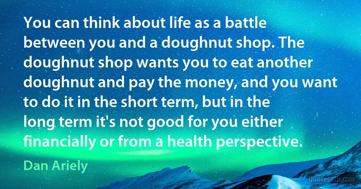 You can think about life as a battle between you and a doughnut shop. The doughnut shop wants you to eat another doughnut and pay the money, and you want to do it in the short term, but in the long term it's not good for you either financially or from a health perspective. (Dan Ariely)