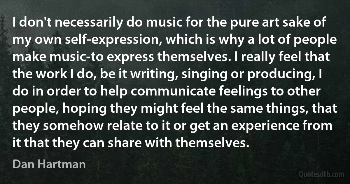 I don't necessarily do music for the pure art sake of my own self-expression, which is why a lot of people make music-to express themselves. I really feel that the work I do, be it writing, singing or producing, I do in order to help communicate feelings to other people, hoping they might feel the same things, that they somehow relate to it or get an experience from it that they can share with themselves. (Dan Hartman)