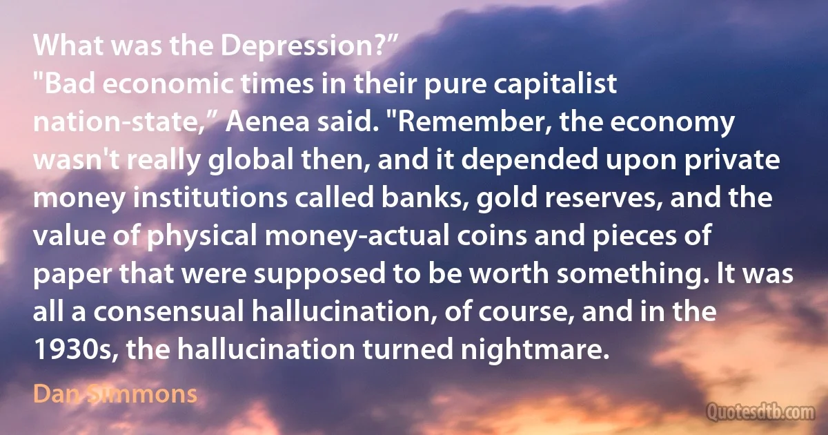 What was the Depression?”
"Bad economic times in their pure capitalist nation-state,” Aenea said. "Remember, the economy wasn't really global then, and it depended upon private money institutions called banks, gold reserves, and the value of physical money-actual coins and pieces of paper that were supposed to be worth something. It was all a consensual hallucination, of course, and in the 1930s, the hallucination turned nightmare. (Dan Simmons)