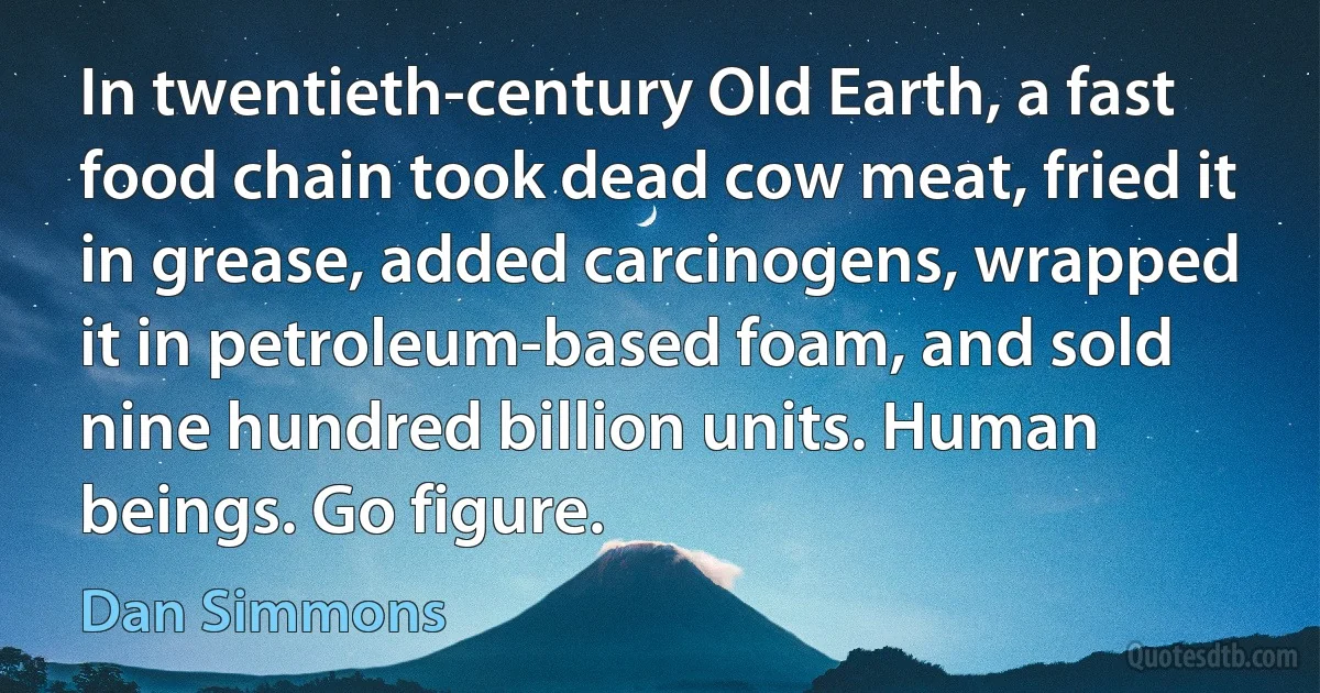 In twentieth-century Old Earth, a fast food chain took dead cow meat, fried it in grease, added carcinogens, wrapped it in petroleum-based foam, and sold nine hundred billion units. Human beings. Go figure. (Dan Simmons)