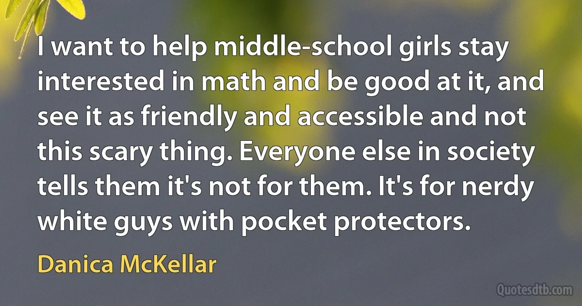 I want to help middle-school girls stay interested in math and be good at it, and see it as friendly and accessible and not this scary thing. Everyone else in society tells them it's not for them. It's for nerdy white guys with pocket protectors. (Danica McKellar)