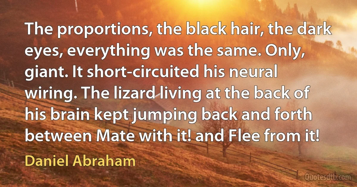 The proportions, the black hair, the dark eyes, everything was the same. Only, giant. It short-circuited his neural wiring. The lizard living at the back of his brain kept jumping back and forth between Mate with it! and Flee from it! (Daniel Abraham)