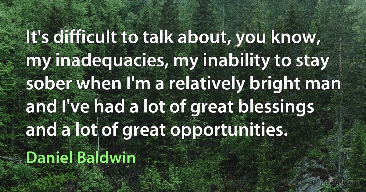 It's difficult to talk about, you know, my inadequacies, my inability to stay sober when I'm a relatively bright man and I've had a lot of great blessings and a lot of great opportunities. (Daniel Baldwin)