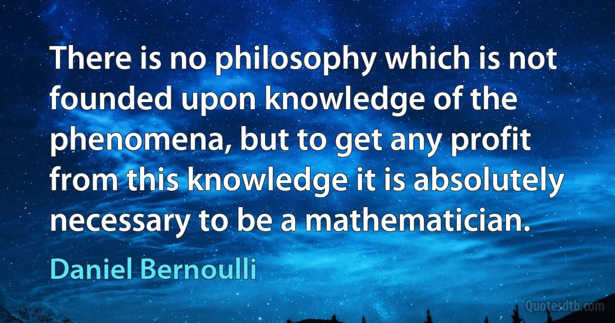 There is no philosophy which is not founded upon knowledge of the phenomena, but to get any profit from this knowledge it is absolutely necessary to be a mathematician. (Daniel Bernoulli)