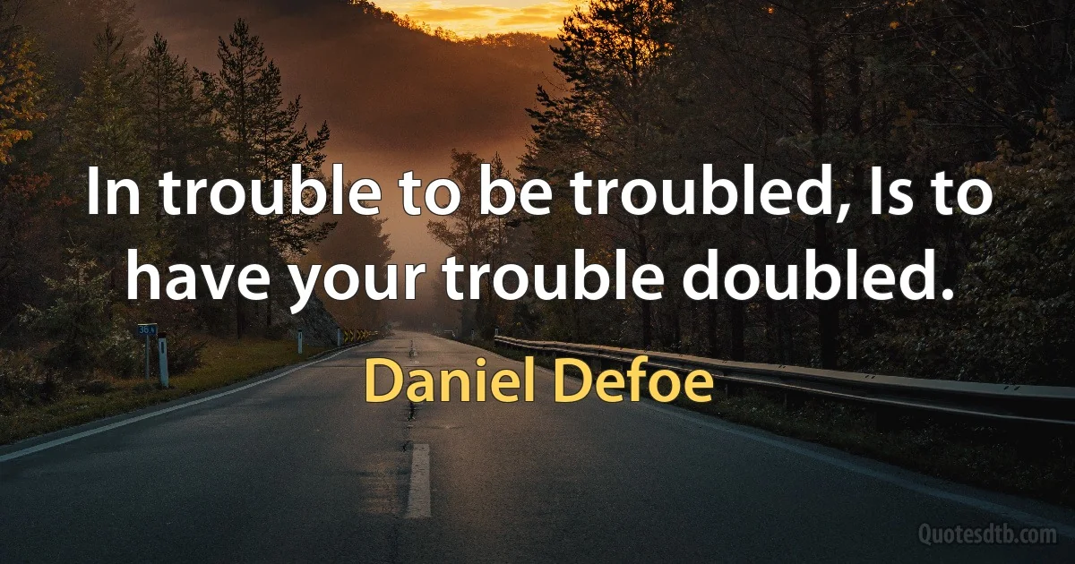 In trouble to be troubled, Is to have your trouble doubled. (Daniel Defoe)