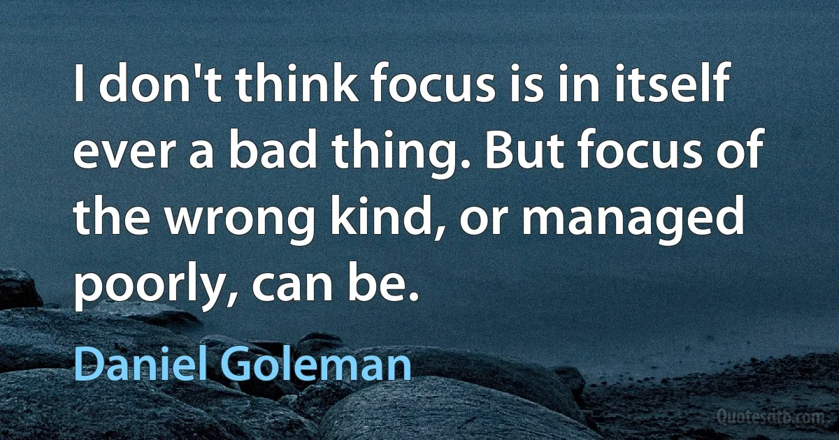 I don't think focus is in itself ever a bad thing. But focus of the wrong kind, or managed poorly, can be. (Daniel Goleman)