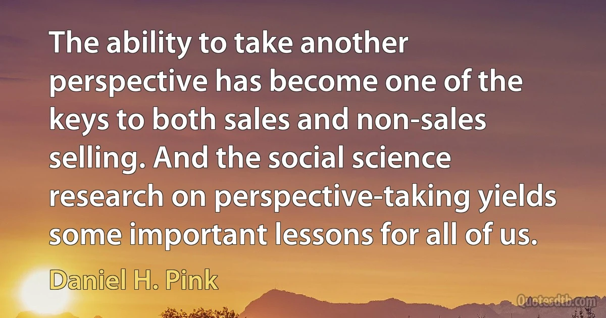 The ability to take another perspective has become one of the keys to both sales and non-sales selling. And the social science research on perspective-taking yields some important lessons for all of us. (Daniel H. Pink)