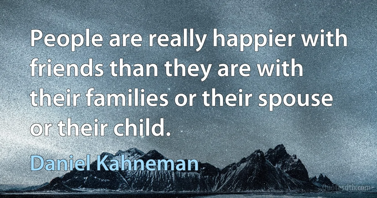 People are really happier with friends than they are with their families or their spouse or their child. (Daniel Kahneman)