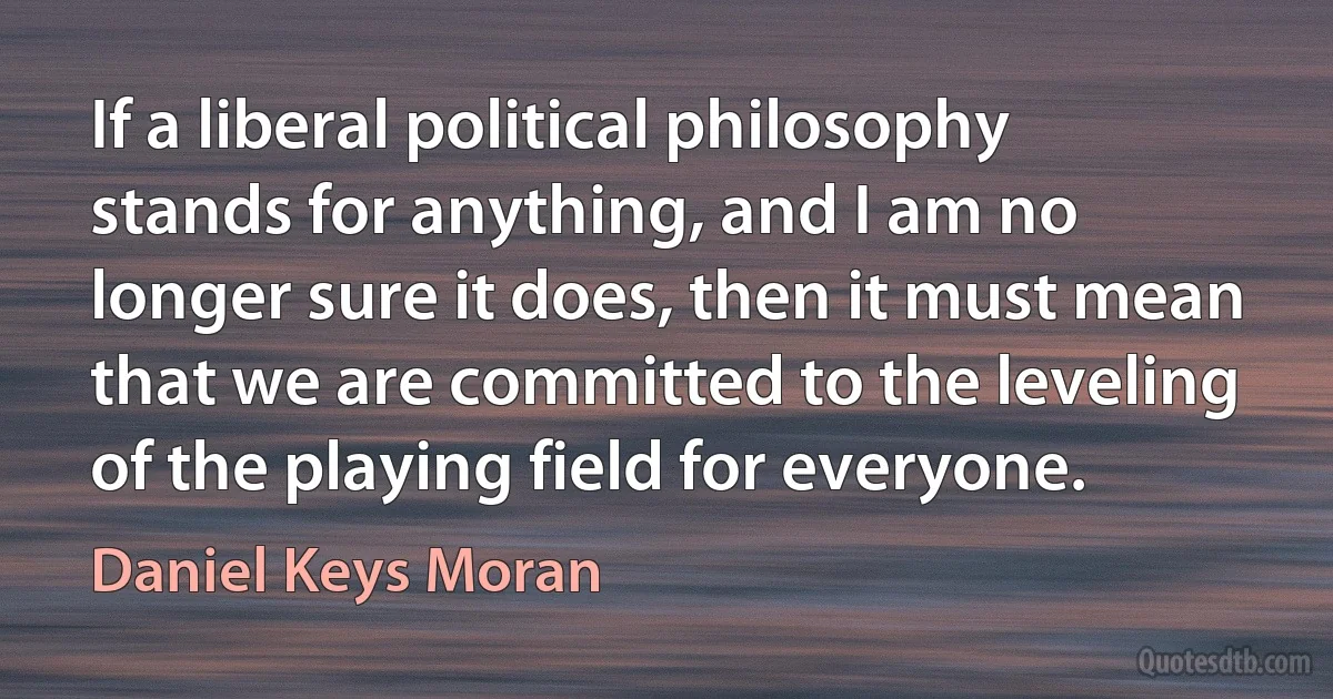 If a liberal political philosophy stands for anything, and I am no longer sure it does, then it must mean that we are committed to the leveling of the playing field for everyone. (Daniel Keys Moran)