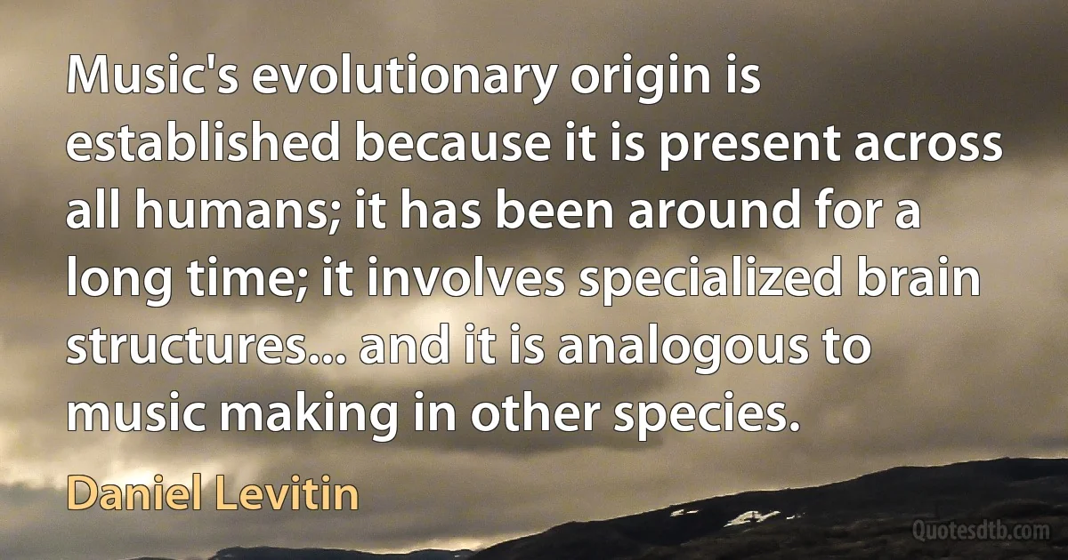 Music's evolutionary origin is established because it is present across all humans; it has been around for a long time; it involves specialized brain structures... and it is analogous to music making in other species. (Daniel Levitin)