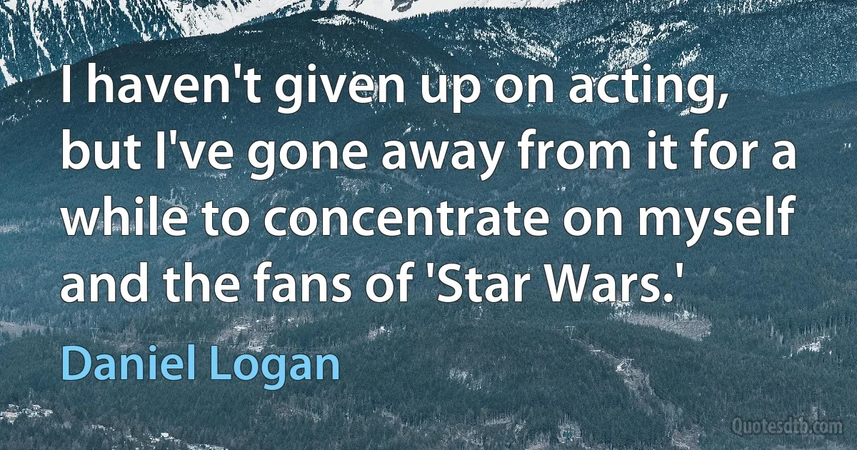 I haven't given up on acting, but I've gone away from it for a while to concentrate on myself and the fans of 'Star Wars.' (Daniel Logan)