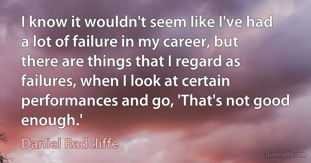 I know it wouldn't seem like I've had a lot of failure in my career, but there are things that I regard as failures, when I look at certain performances and go, 'That's not good enough.' (Daniel Radcliffe)