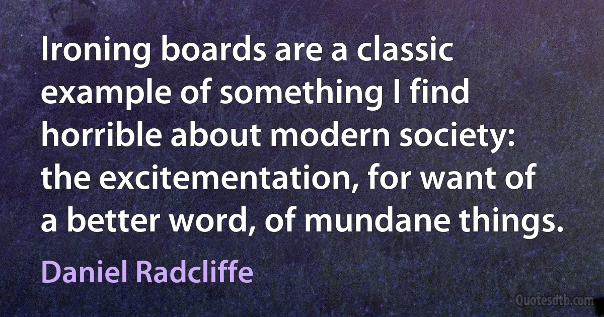 Ironing boards are a classic example of something I find horrible about modern society: the excitementation, for want of a better word, of mundane things. (Daniel Radcliffe)