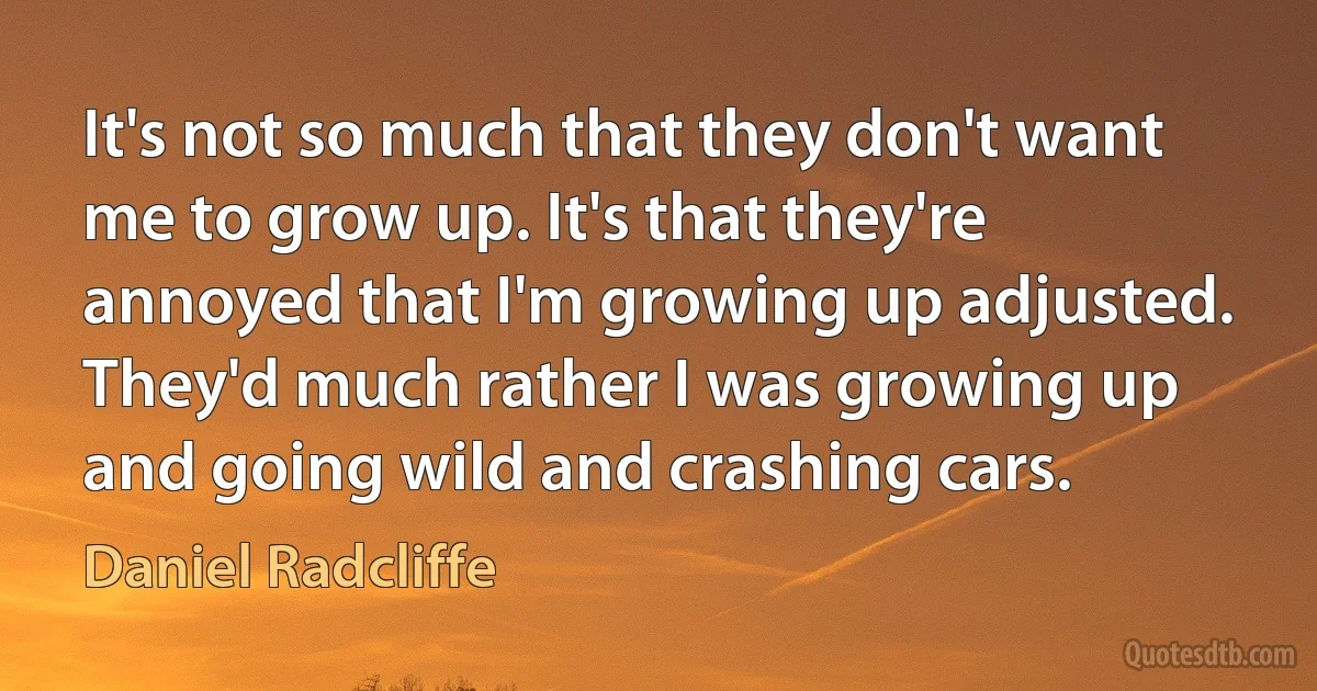 It's not so much that they don't want me to grow up. It's that they're annoyed that I'm growing up adjusted. They'd much rather I was growing up and going wild and crashing cars. (Daniel Radcliffe)