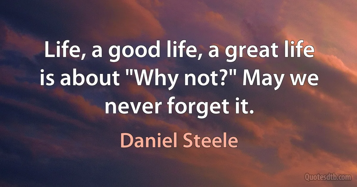 Life, a good life, a great life is about "Why not?" May we never forget it. (Daniel Steele)