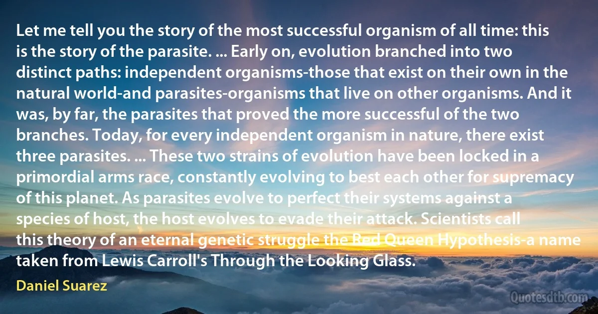 Let me tell you the story of the most successful organism of all time: this is the story of the parasite. ... Early on, evolution branched into two distinct paths: independent organisms-those that exist on their own in the natural world-and parasites-organisms that live on other organisms. And it was, by far, the parasites that proved the more successful of the two branches. Today, for every independent organism in nature, there exist three parasites. ... These two strains of evolution have been locked in a primordial arms race, constantly evolving to best each other for supremacy of this planet. As parasites evolve to perfect their systems against a species of host, the host evolves to evade their attack. Scientists call this theory of an eternal genetic struggle the Red Queen Hypothesis-a name taken from Lewis Carroll's Through the Looking Glass. (Daniel Suarez)