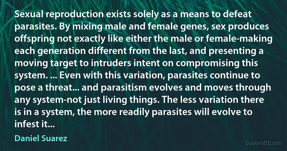 Sexual reproduction exists solely as a means to defeat parasites. By mixing male and female genes, sex produces offspring not exactly like either the male or female-making each generation different from the last, and presenting a moving target to intruders intent on compromising this system. ... Even with this variation, parasites continue to pose a threat... and parasitism evolves and moves through any system-not just living things. The less variation there is in a system, the more readily parasites will evolve to infest it... (Daniel Suarez)