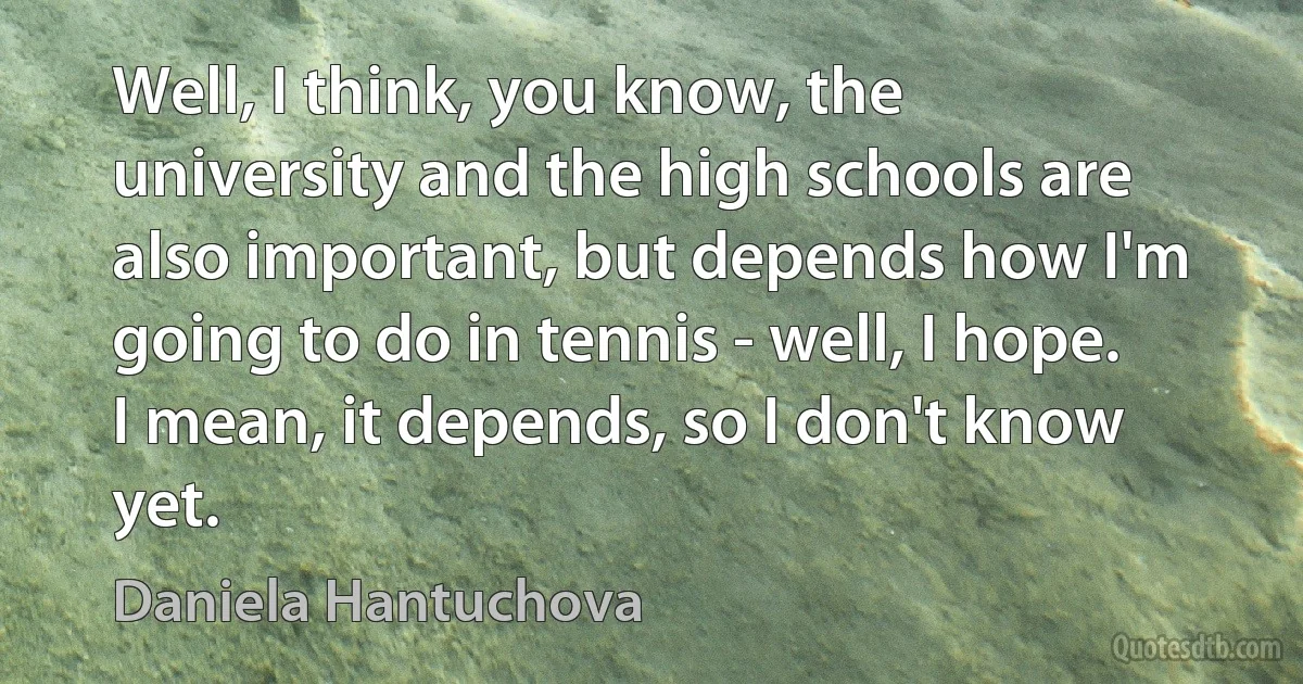 Well, I think, you know, the university and the high schools are also important, but depends how I'm going to do in tennis - well, I hope. I mean, it depends, so I don't know yet. (Daniela Hantuchova)