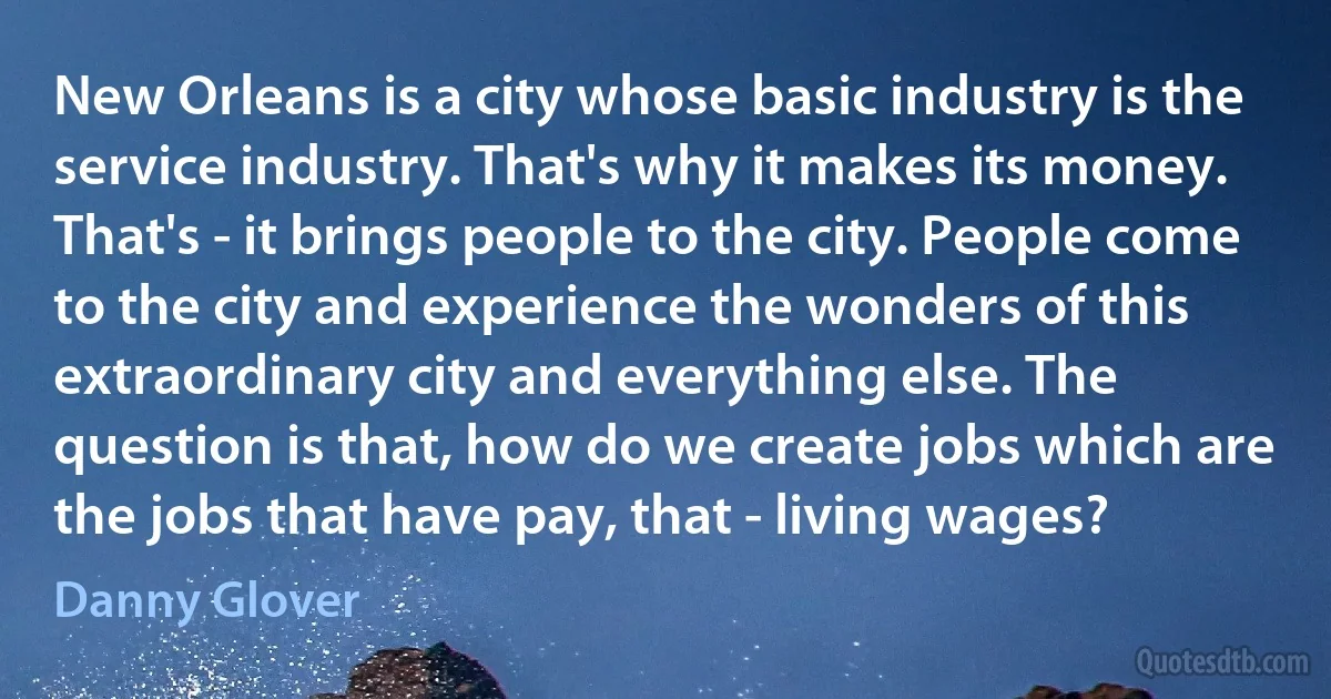 New Orleans is a city whose basic industry is the service industry. That's why it makes its money. That's - it brings people to the city. People come to the city and experience the wonders of this extraordinary city and everything else. The question is that, how do we create jobs which are the jobs that have pay, that - living wages? (Danny Glover)