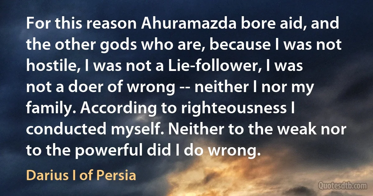 For this reason Ahuramazda bore aid, and the other gods who are, because I was not hostile, I was not a Lie-follower, I was not a doer of wrong -- neither I nor my family. According to righteousness I conducted myself. Neither to the weak nor to the powerful did I do wrong. (Darius I of Persia)