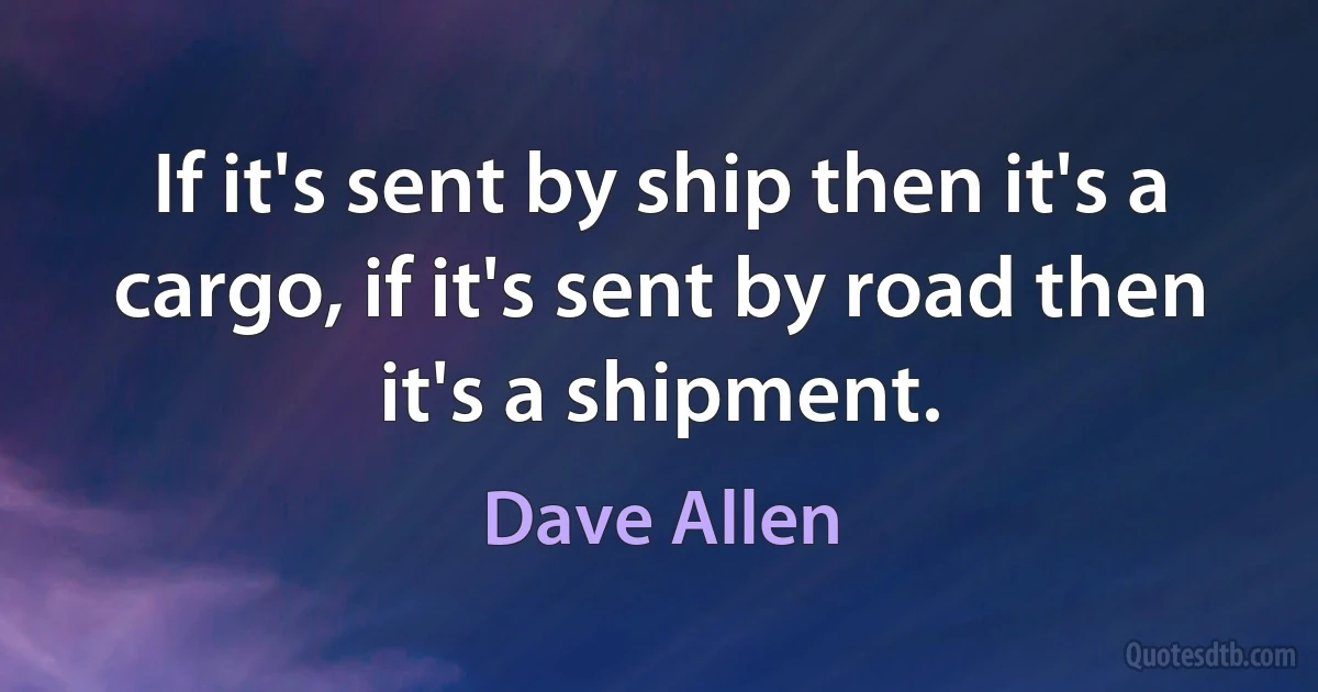 If it's sent by ship then it's a cargo, if it's sent by road then it's a shipment. (Dave Allen)