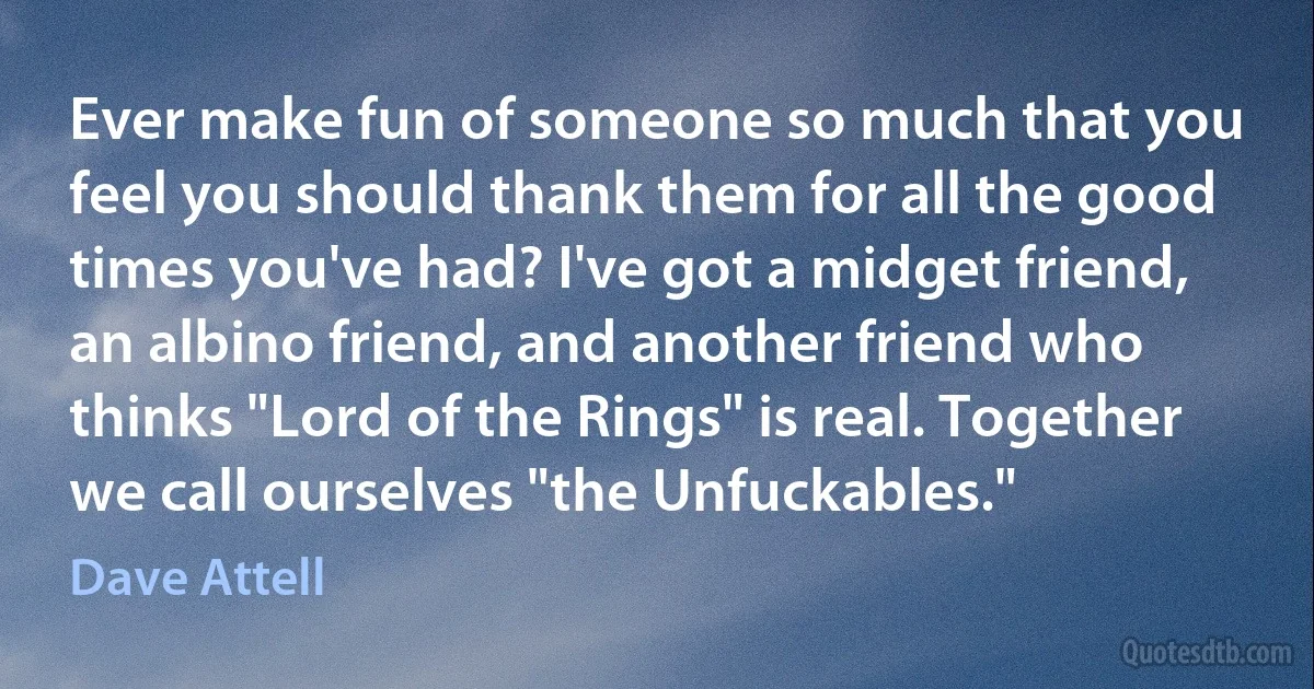 Ever make fun of someone so much that you feel you should thank them for all the good times you've had? I've got a midget friend, an albino friend, and another friend who thinks "Lord of the Rings" is real. Together we call ourselves "the Unfuckables." (Dave Attell)