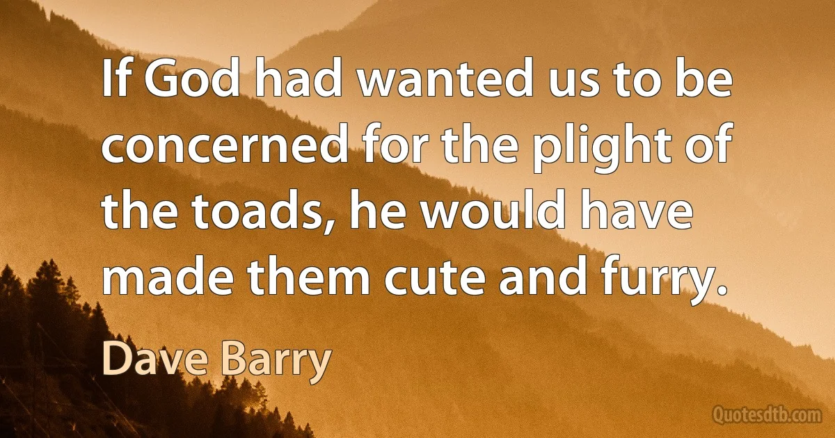 If God had wanted us to be concerned for the plight of the toads, he would have made them cute and furry. (Dave Barry)