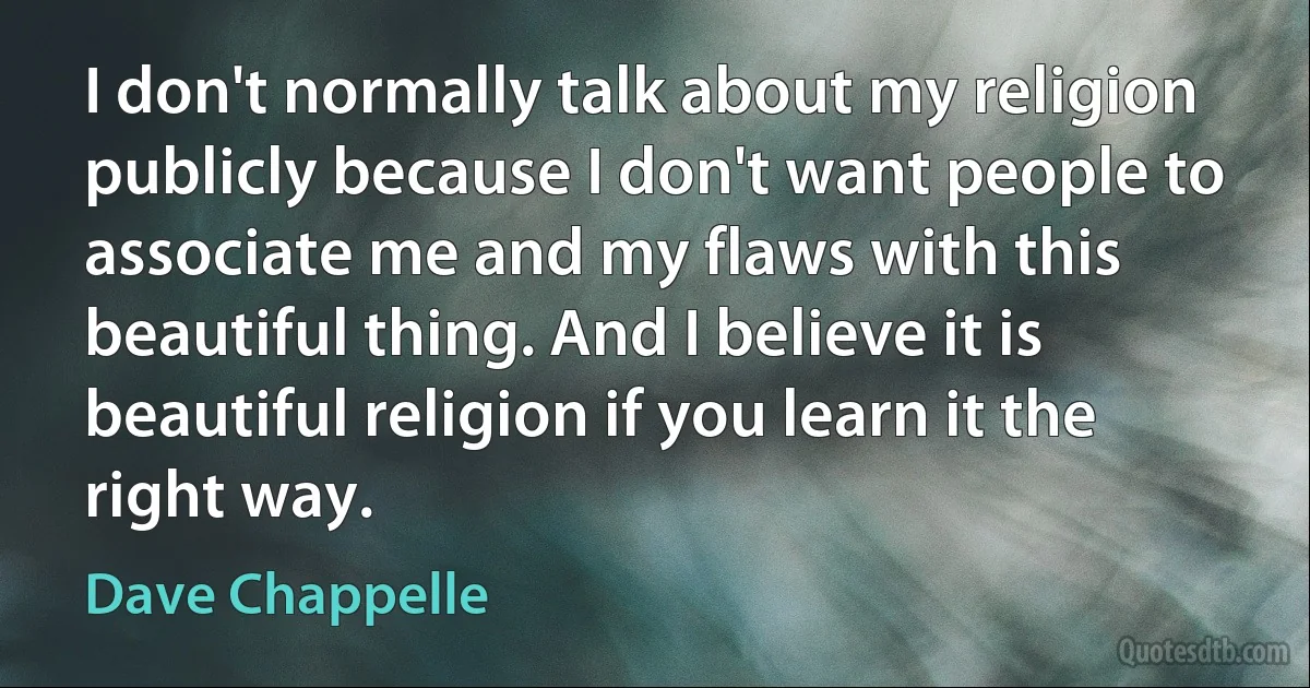 I don't normally talk about my religion publicly because I don't want people to associate me and my flaws with this beautiful thing. And I believe it is beautiful religion if you learn it the right way. (Dave Chappelle)