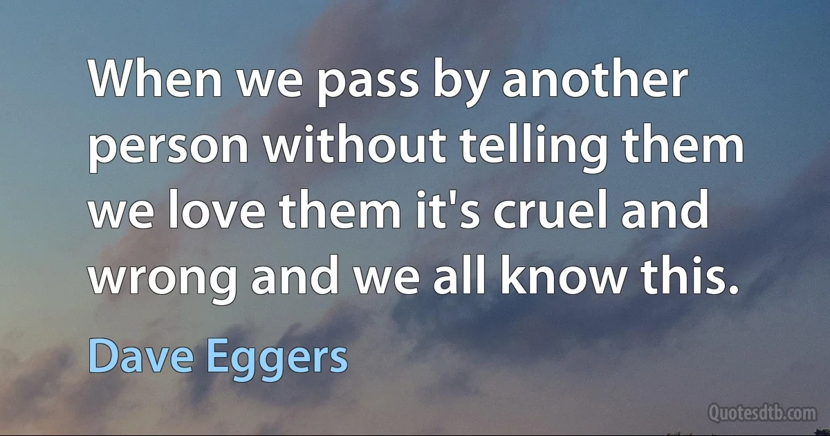 When we pass by another person without telling them we love them it's cruel and wrong and we all know this. (Dave Eggers)