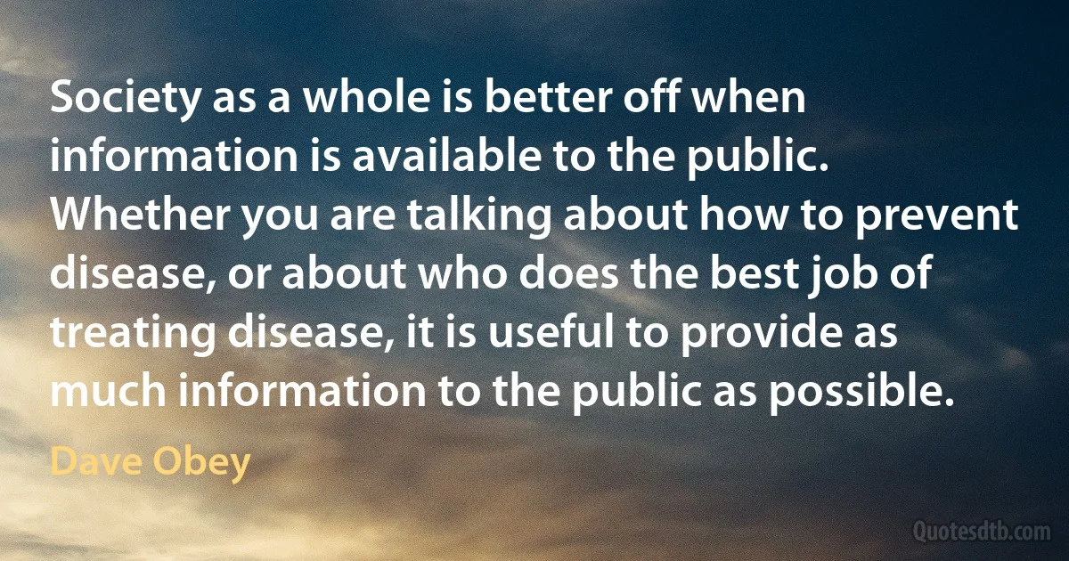 Society as a whole is better off when information is available to the public. Whether you are talking about how to prevent disease, or about who does the best job of treating disease, it is useful to provide as much information to the public as possible. (Dave Obey)