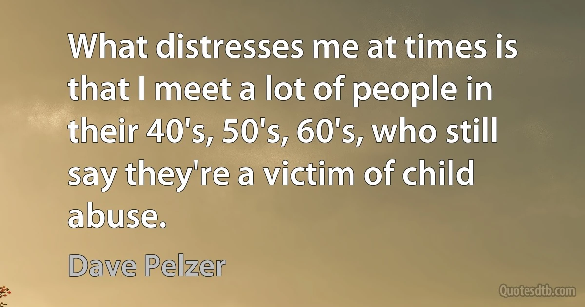 What distresses me at times is that I meet a lot of people in their 40's, 50's, 60's, who still say they're a victim of child abuse. (Dave Pelzer)