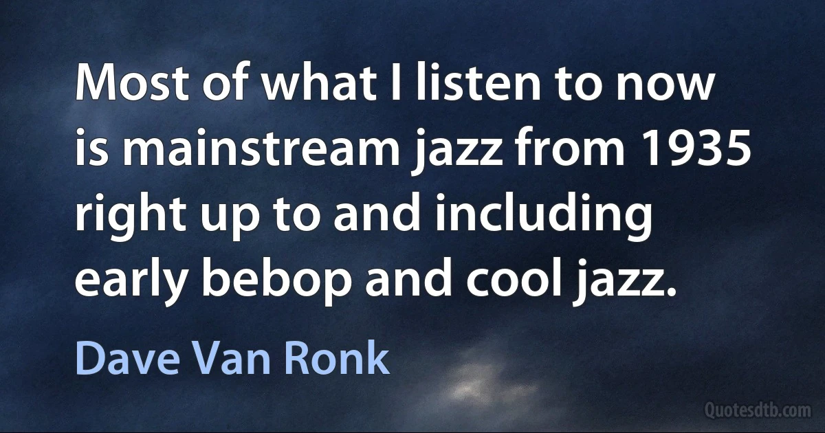 Most of what I listen to now is mainstream jazz from 1935 right up to and including early bebop and cool jazz. (Dave Van Ronk)