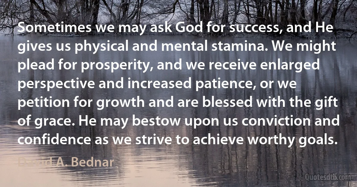 Sometimes we may ask God for success, and He gives us physical and mental stamina. We might plead for prosperity, and we receive enlarged perspective and increased patience, or we petition for growth and are blessed with the gift of grace. He may bestow upon us conviction and confidence as we strive to achieve worthy goals. (David A. Bednar)