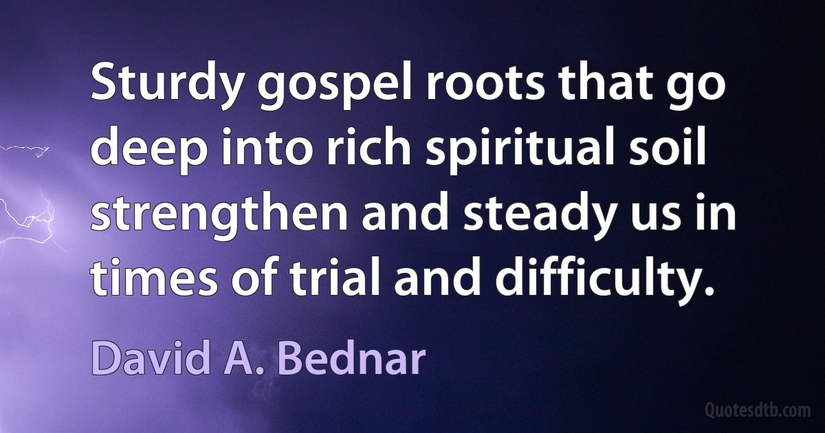 Sturdy gospel roots that go deep into rich spiritual soil strengthen and steady us in times of trial and difficulty. (David A. Bednar)