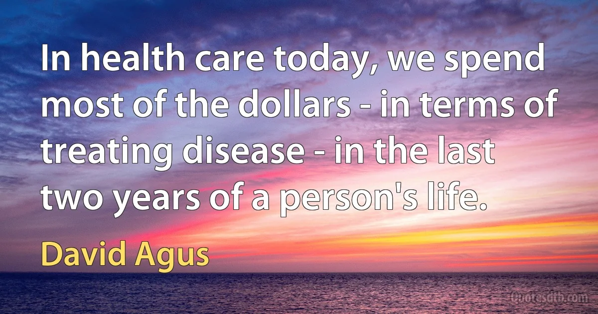 In health care today, we spend most of the dollars - in terms of treating disease - in the last two years of a person's life. (David Agus)