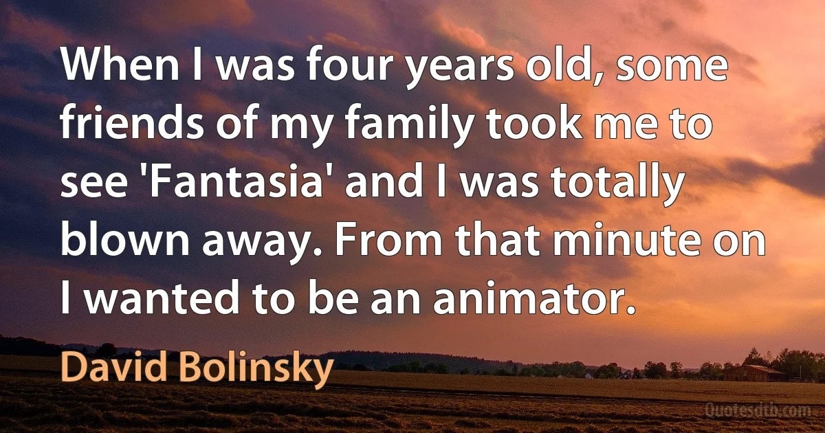 When I was four years old, some friends of my family took me to see 'Fantasia' and I was totally blown away. From that minute on I wanted to be an animator. (David Bolinsky)