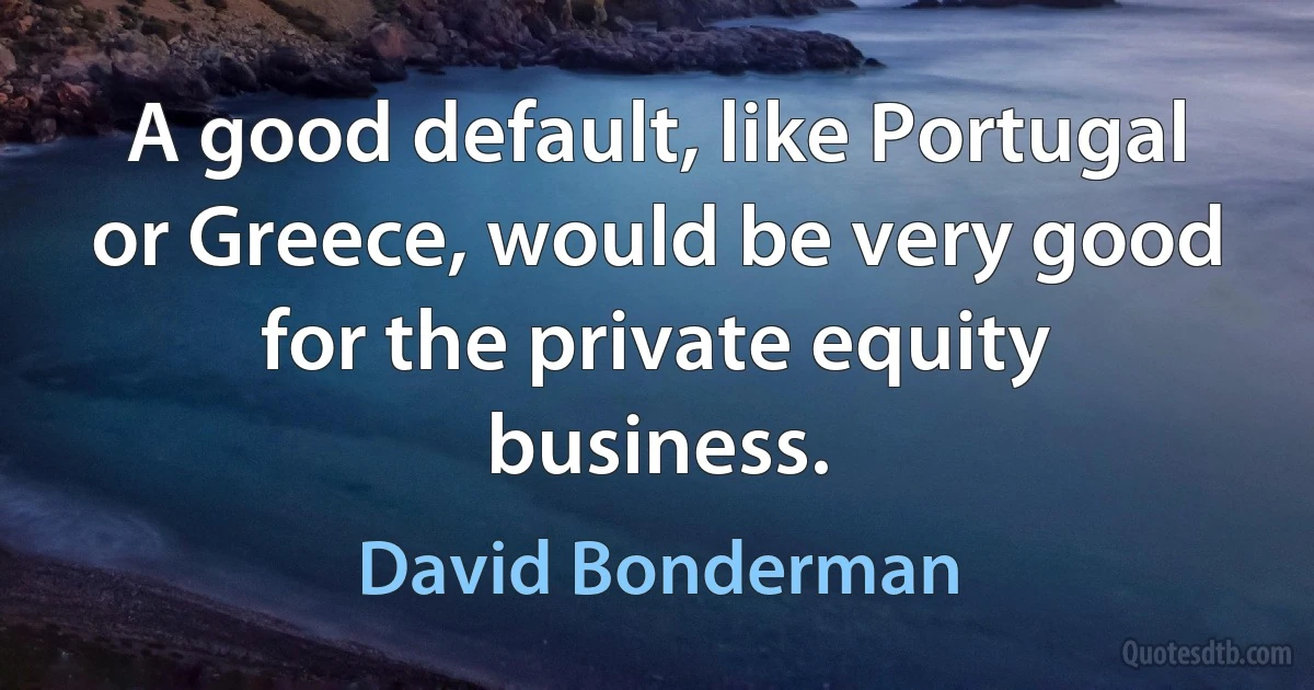 A good default, like Portugal or Greece, would be very good for the private equity business. (David Bonderman)