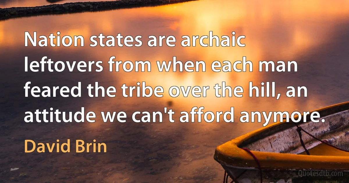 Nation states are archaic leftovers from when each man feared the tribe over the hill, an attitude we can't afford anymore. (David Brin)