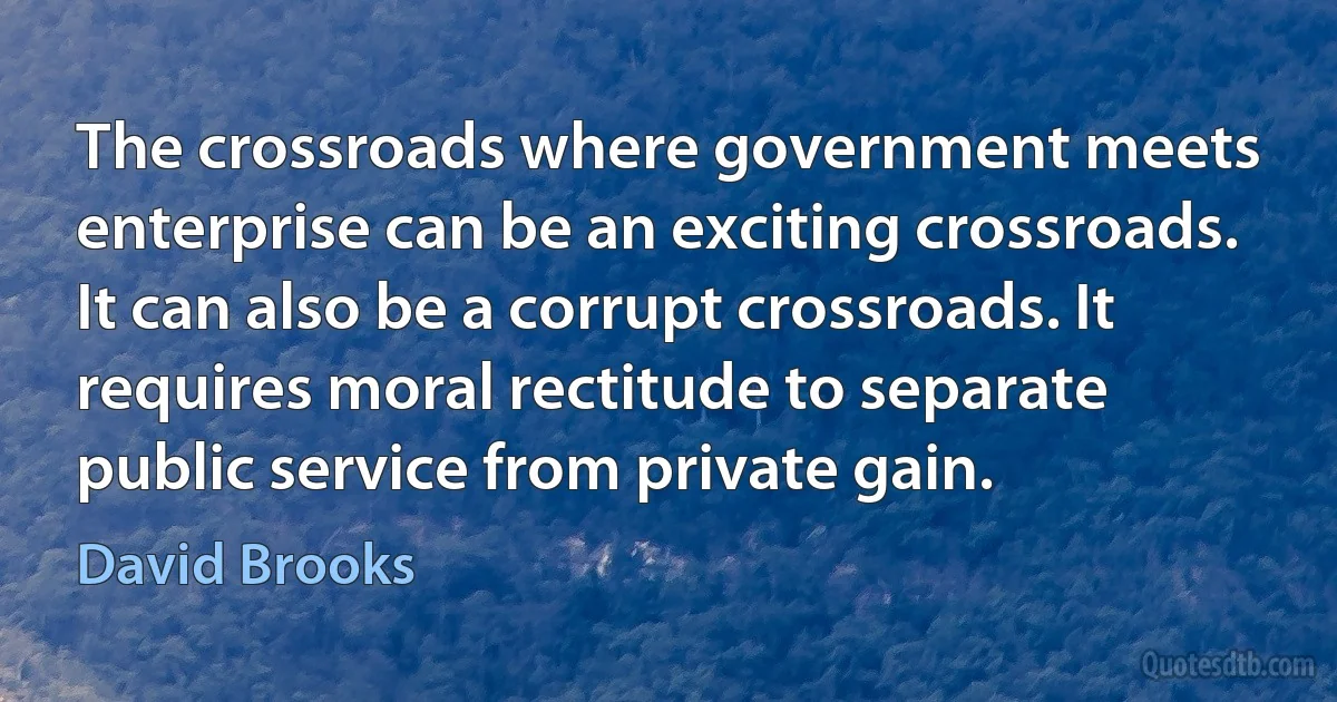 The crossroads where government meets enterprise can be an exciting crossroads. It can also be a corrupt crossroads. It requires moral rectitude to separate public service from private gain. (David Brooks)