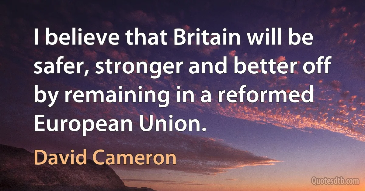 I believe that Britain will be safer, stronger and better off by remaining in a reformed European Union. (David Cameron)