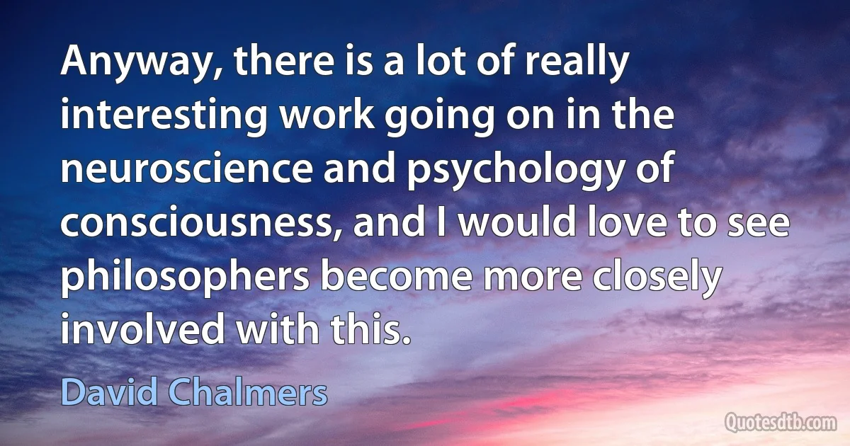 Anyway, there is a lot of really interesting work going on in the neuroscience and psychology of consciousness, and I would love to see philosophers become more closely involved with this. (David Chalmers)