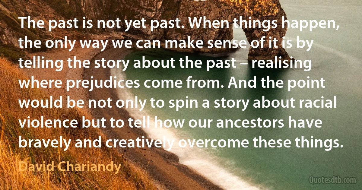 The past is not yet past. When things happen, the only way we can make sense of it is by telling the story about the past – realising where prejudices come from. And the point would be not only to spin a story about racial violence but to tell how our ancestors have bravely and creatively overcome these things. (David Chariandy)