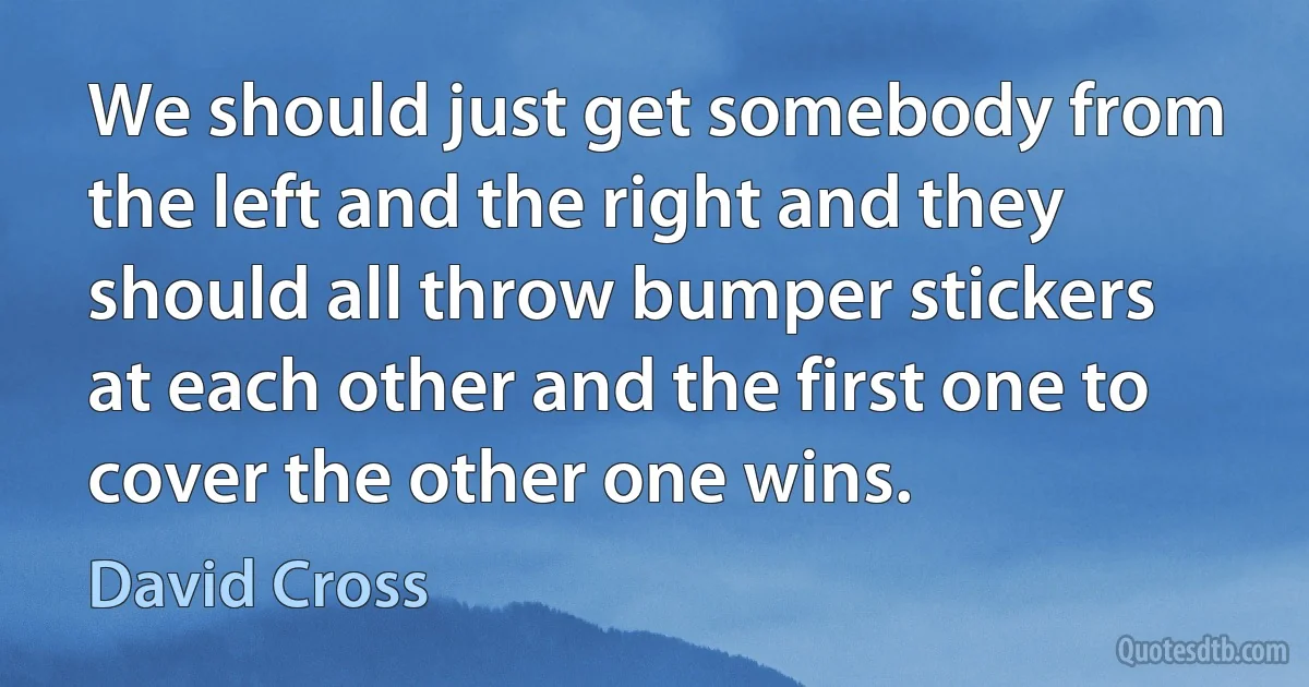 We should just get somebody from the left and the right and they should all throw bumper stickers at each other and the first one to cover the other one wins. (David Cross)