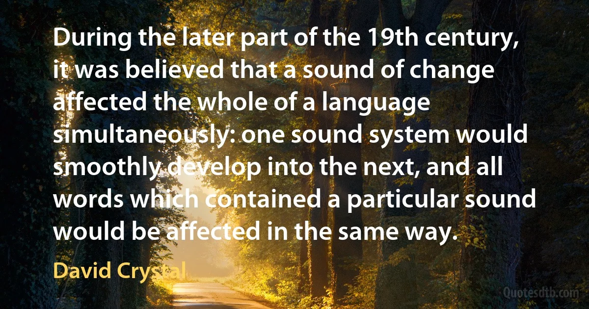 During the later part of the 19th century, it was believed that a sound of change affected the whole of a language simultaneously: one sound system would smoothly develop into the next, and all words which contained a particular sound would be affected in the same way. (David Crystal)