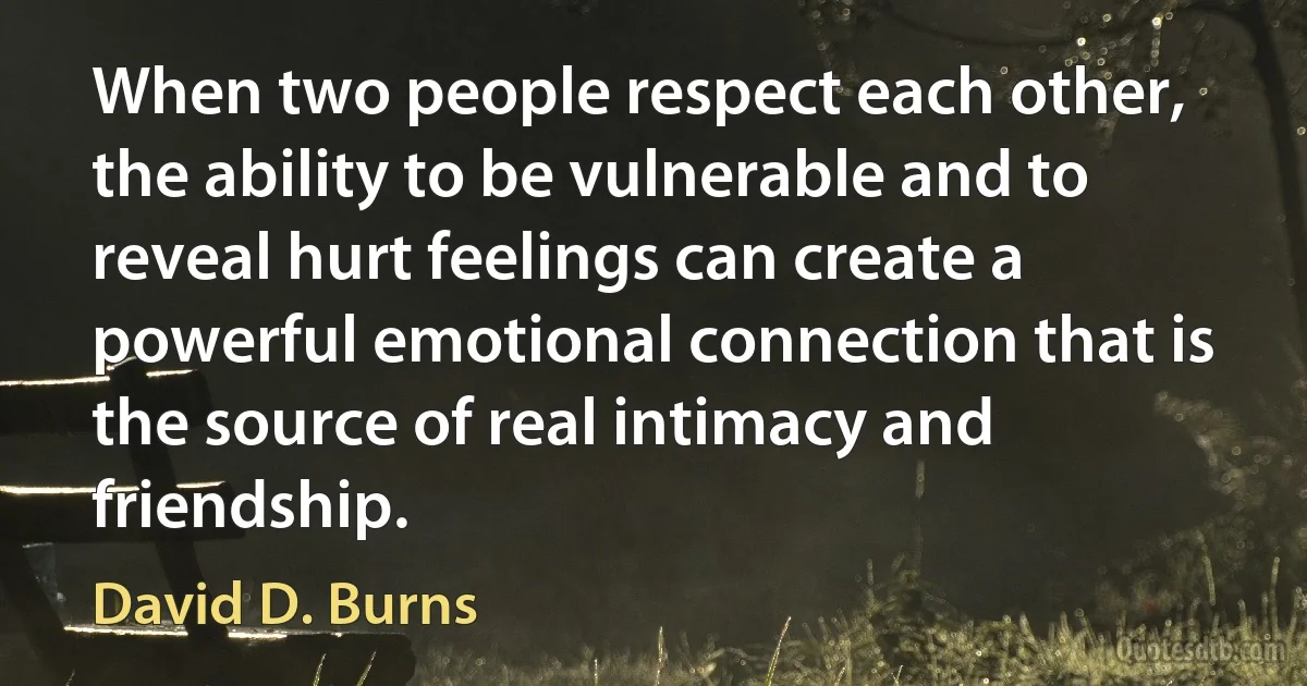 When two people respect each other, the ability to be vulnerable and to reveal hurt feelings can create a powerful emotional connection that is the source of real intimacy and friendship. (David D. Burns)