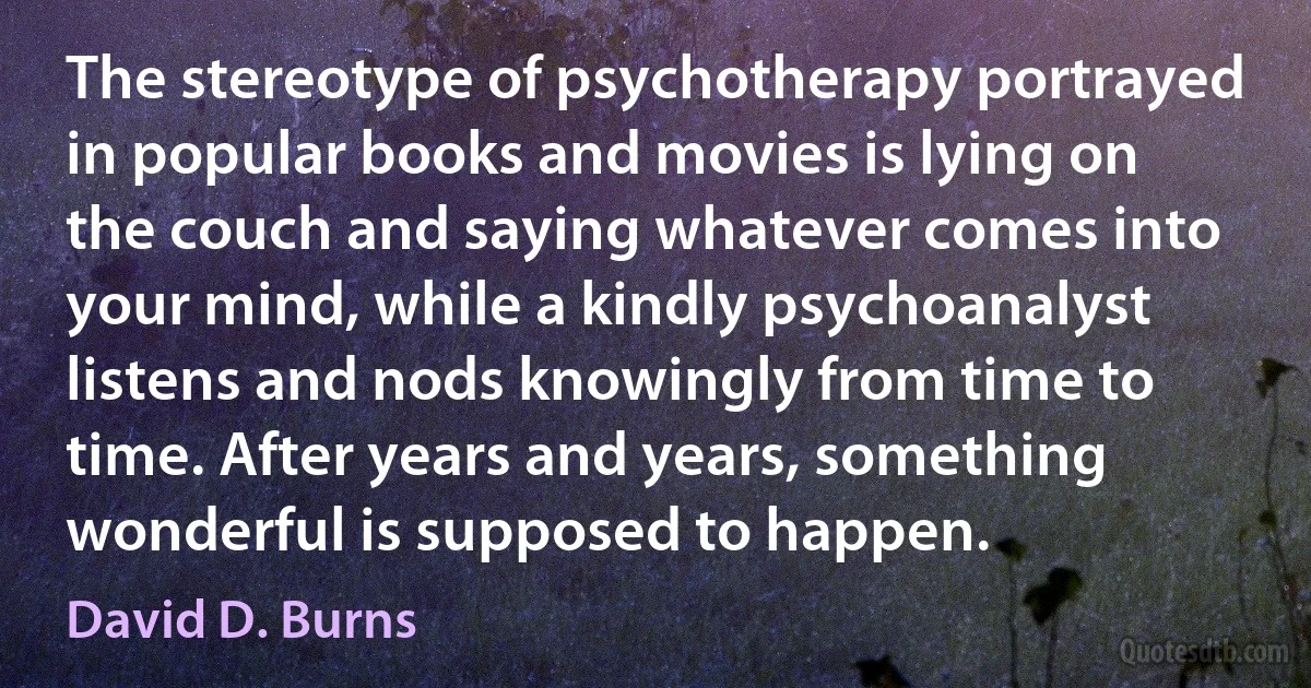 The stereotype of psychotherapy portrayed in popular books and movies is lying on the couch and saying whatever comes into your mind, while a kindly psychoanalyst listens and nods knowingly from time to time. After years and years, something wonderful is supposed to happen. (David D. Burns)