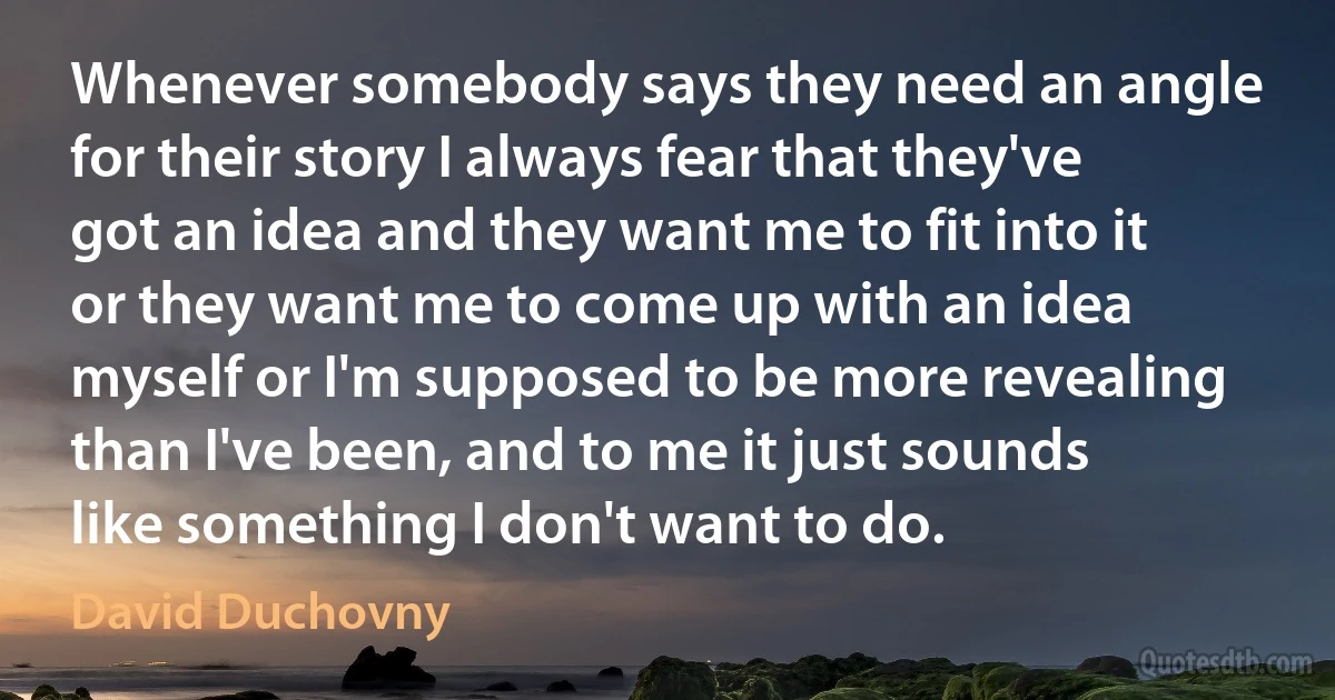 Whenever somebody says they need an angle for their story I always fear that they've got an idea and they want me to fit into it or they want me to come up with an idea myself or I'm supposed to be more revealing than I've been, and to me it just sounds like something I don't want to do. (David Duchovny)