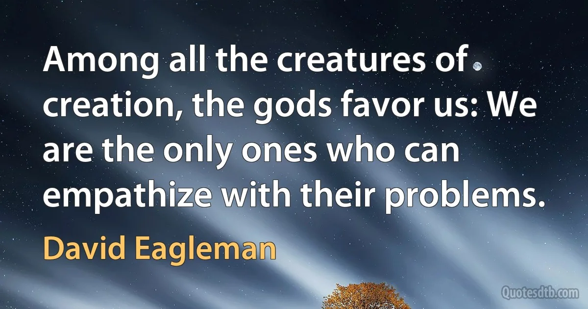 Among all the creatures of creation, the gods favor us: We are the only ones who can empathize with their problems. (David Eagleman)