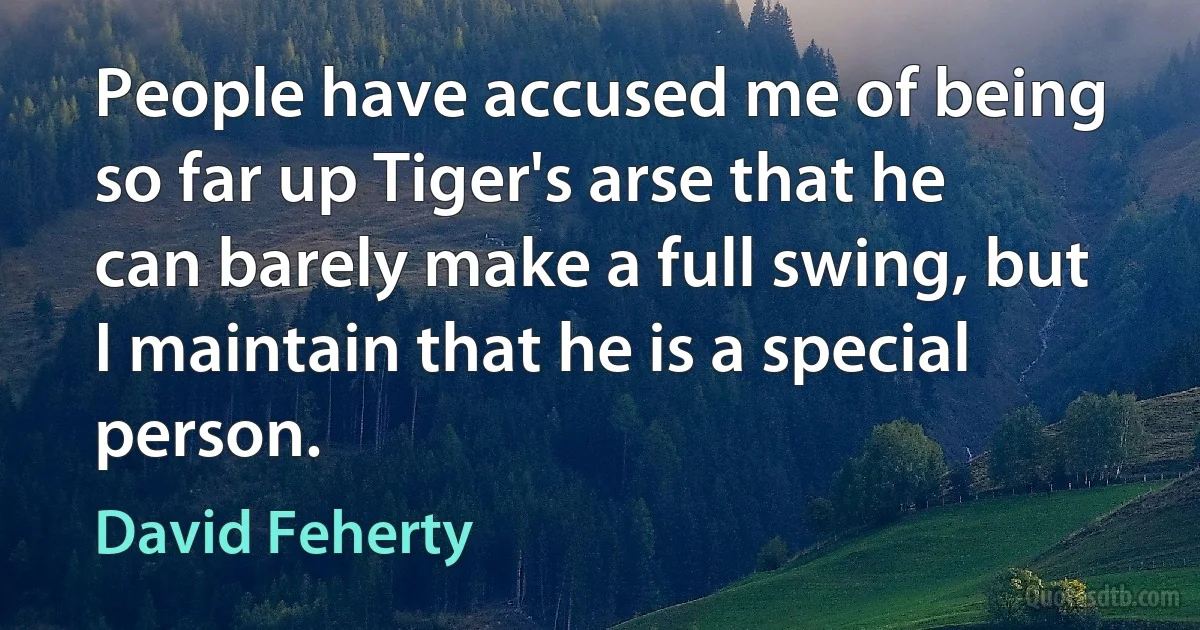 People have accused me of being so far up Tiger's arse that he can barely make a full swing, but I maintain that he is a special person. (David Feherty)